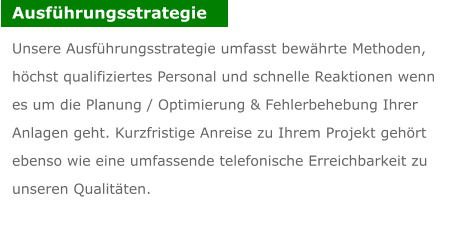 Ausfhrungsstrategie Unsere Ausfhrungsstrategie umfasst bewhrte Methoden, hchst qualifiziertes Personal und schnelle Reaktionen wenn es um die Planung / Optimierung & Fehlerbehebung Ihrer Anlagen geht. Kurzfristige Anreise zu Ihrem Projekt gehrt ebenso wie eine umfassende telefonische Erreichbarkeit zu unseren Qualitten.