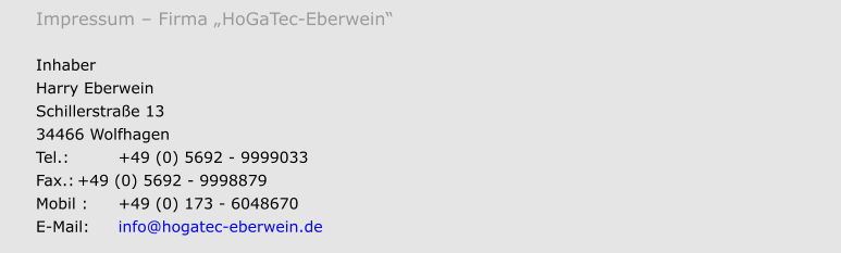 Impressum  Firma HoGaTec-Eberwein  Inhaber Harry Eberwein Schillerstrae 13 34466 Wolfhagen Tel.:		+49 (0) 5692 - 9999033 Fax.:	+49 (0) 5692 - 9998879 Mobil :	+49 (0) 173 - 6048670 E-Mail:	info@hogatec-eberwein.de